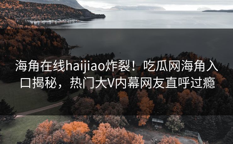 海角在线haijiao炸裂！吃瓜网海角入口揭秘，热门大V内幕网友直呼过瘾