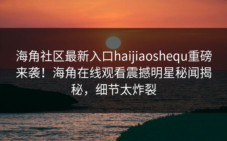 海角社区最新入口haijiaoshequ重磅来袭！海角在线观看震撼明星秘闻揭秘，细节太炸裂