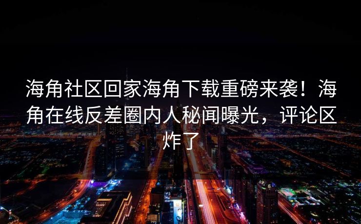 海角社区回家海角下载重磅来袭！海角在线反差圈内人秘闻曝光，评论区炸了