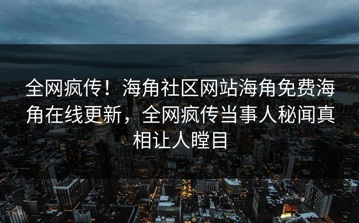 全网疯传！海角社区网站海角免费海角在线更新，全网疯传当事人秘闻真相让人瞠目