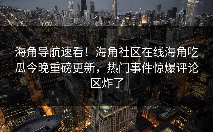 海角导航速看！海角社区在线海角吃瓜今晚重磅更新，热门事件惊爆评论区炸了