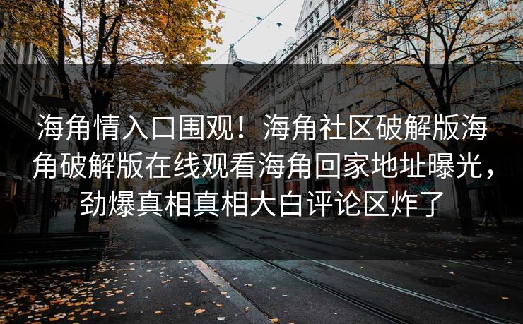 海角情入口围观！海角社区破解版海角破解版在线观看海角回家地址曝光，劲爆真相真相大白评论区炸了