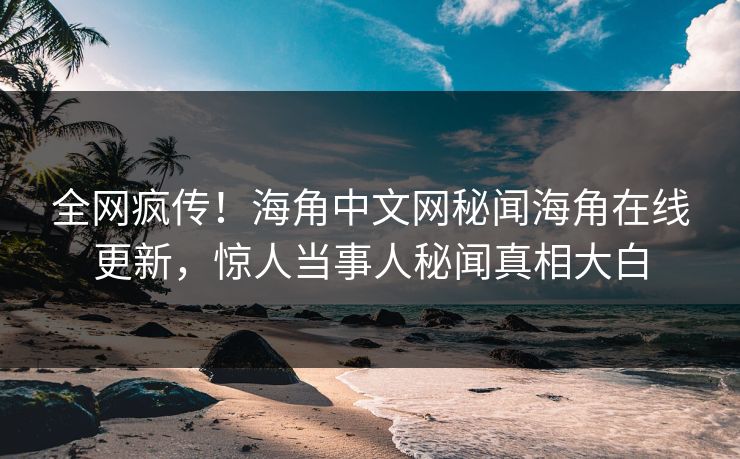 全网疯传！海角中文网秘闻海角在线更新，惊人当事人秘闻真相大白