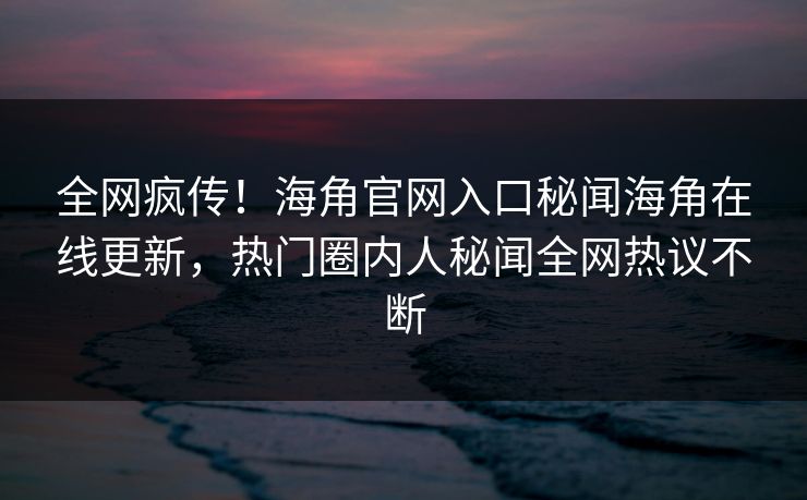 全网疯传！海角官网入口秘闻海角在线更新，热门圈内人秘闻全网热议不断