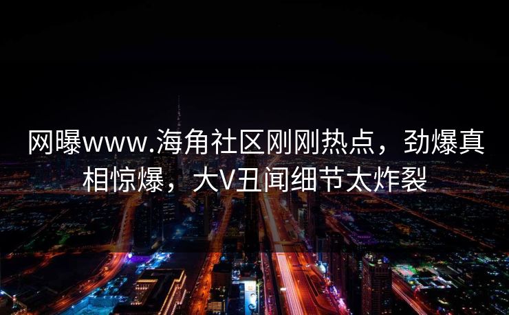 网曝www.海角社区刚刚热点，劲爆真相惊爆，大V丑闻细节太炸裂