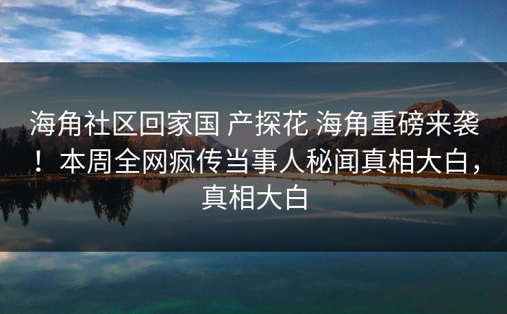 海角社区回家国 产探花 海角重磅来袭！本周全网疯传当事人秘闻真相大白，真相大白