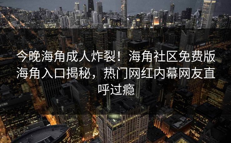 今晚海角成人炸裂！海角社区免费版海角入口揭秘，热门网红内幕网友直呼过瘾