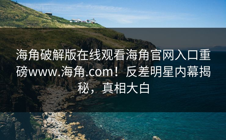 海角破解版在线观看海角官网入口重磅www.海角.com！反差明星内幕揭秘，真相大白