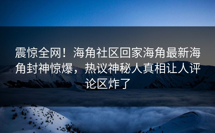 震惊全网！海角社区回家海角最新海角封神惊爆，热议神秘人真相让人评论区炸了