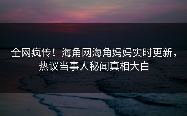 全网疯传！海角网海角妈妈实时更新，热议当事人秘闻真相大白