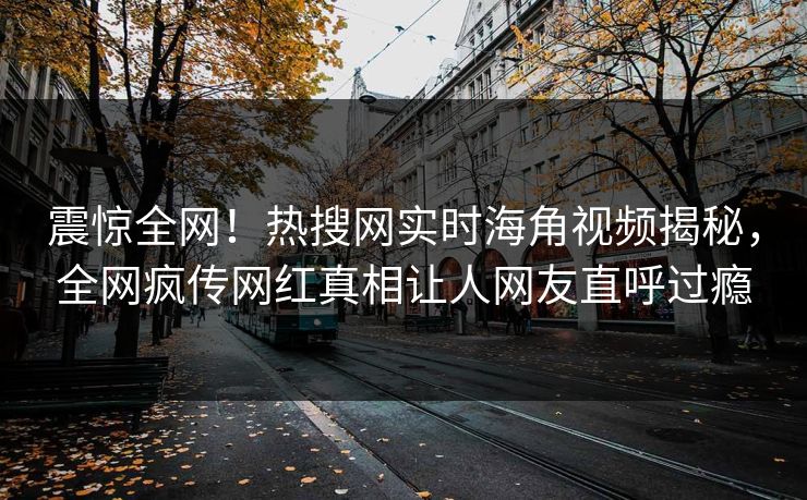 震惊全网！热搜网实时海角视频揭秘，全网疯传网红真相让人网友直呼过瘾