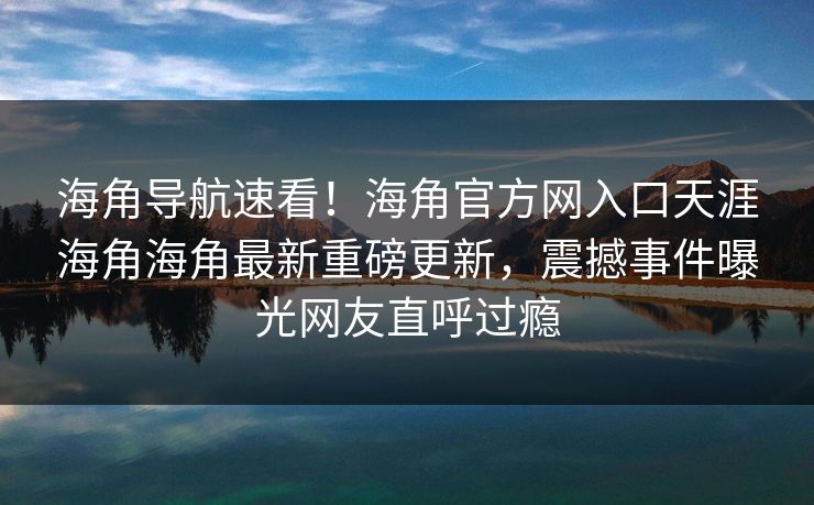 海角导航速看！海角官方网入口天涯海角海角最新重磅更新，震撼事件曝光网友直呼过瘾