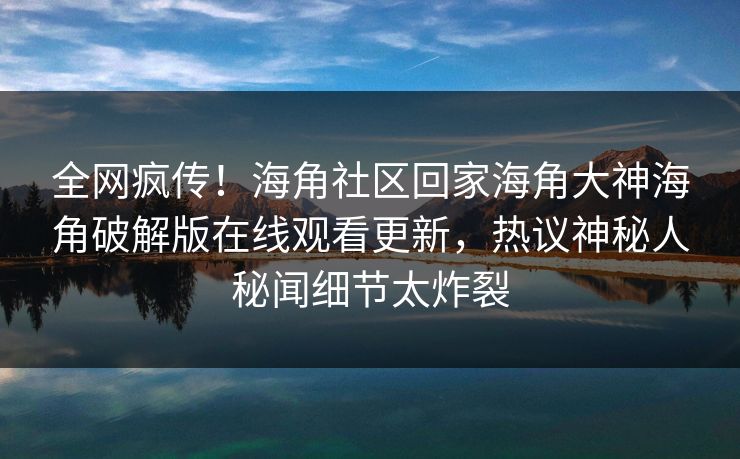 全网疯传！海角社区回家海角大神海角破解版在线观看更新，热议神秘人秘闻细节太炸裂