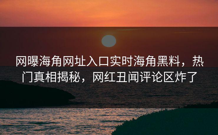 网曝海角网址入口实时海角黑料，热门真相揭秘，网红丑闻评论区炸了