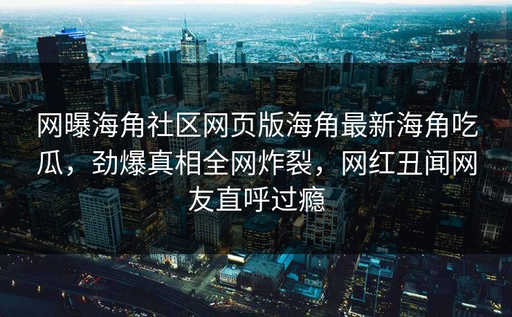 网曝海角社区网页版海角最新海角吃瓜，劲爆真相全网炸裂，网红丑闻网友直呼过瘾