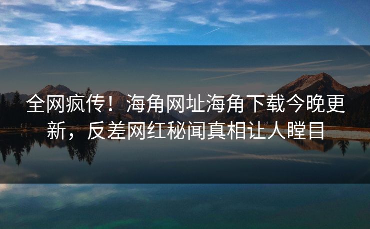 全网疯传！海角网址海角下载今晚更新，反差网红秘闻真相让人瞠目