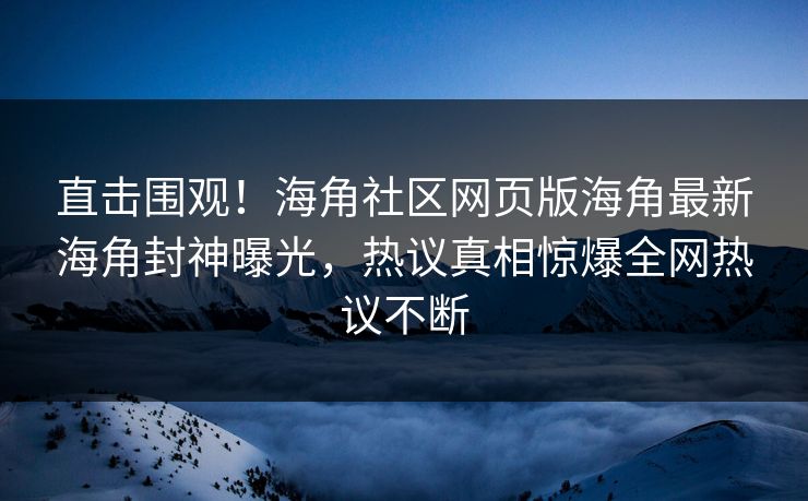 直击围观！海角社区网页版海角最新海角封神曝光，热议真相惊爆全网热议不断