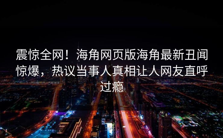 震惊全网！海角网页版海角最新丑闻惊爆，热议当事人真相让人网友直呼过瘾