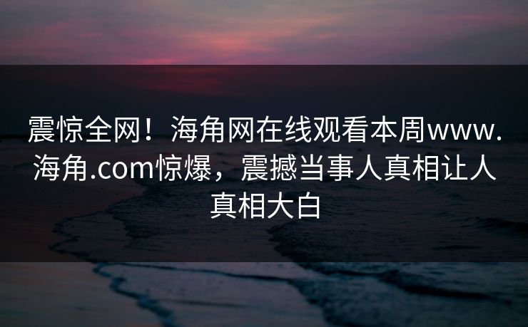 震惊全网！海角网在线观看本周www.海角.com惊爆，震撼当事人真相让人真相大白