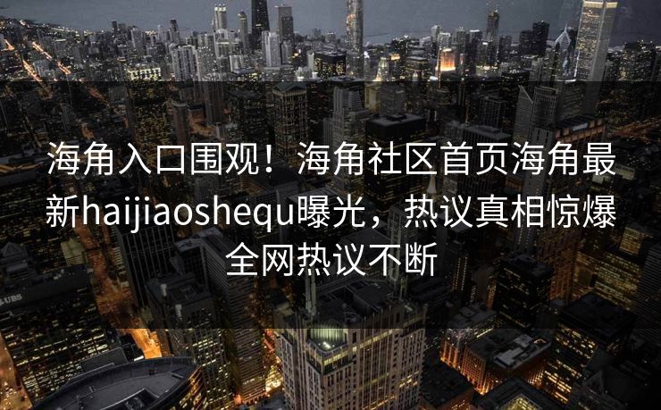 海角入口围观！海角社区首页海角最新haijiaoshequ曝光，热议真相惊爆全网热议不断