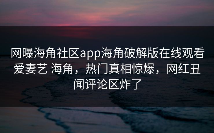 网曝海角社区app海角破解版在线观看爱妻艺 海角，热门真相惊爆，网红丑闻评论区炸了