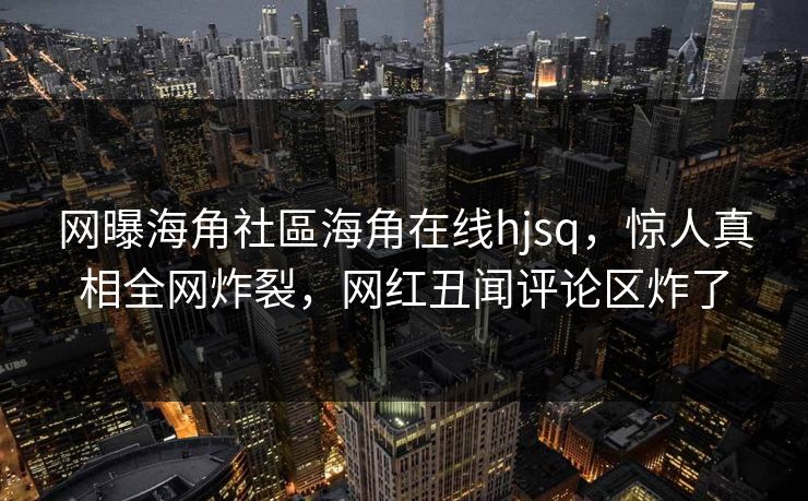 网曝海角社區海角在线hjsq，惊人真相全网炸裂，网红丑闻评论区炸了