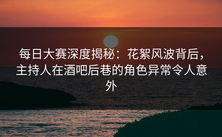 每日大赛深度揭秘：花絮风波背后，主持人在酒吧后巷的角色异常令人意外