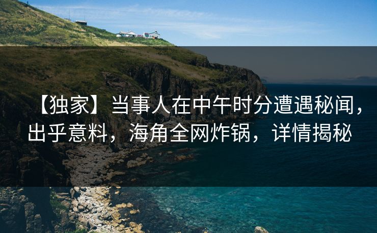 【独家】当事人在中午时分遭遇秘闻，出乎意料，海角全网炸锅，详情揭秘