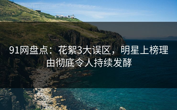 91网盘点：花絮3大误区，明星上榜理由彻底令人持续发酵