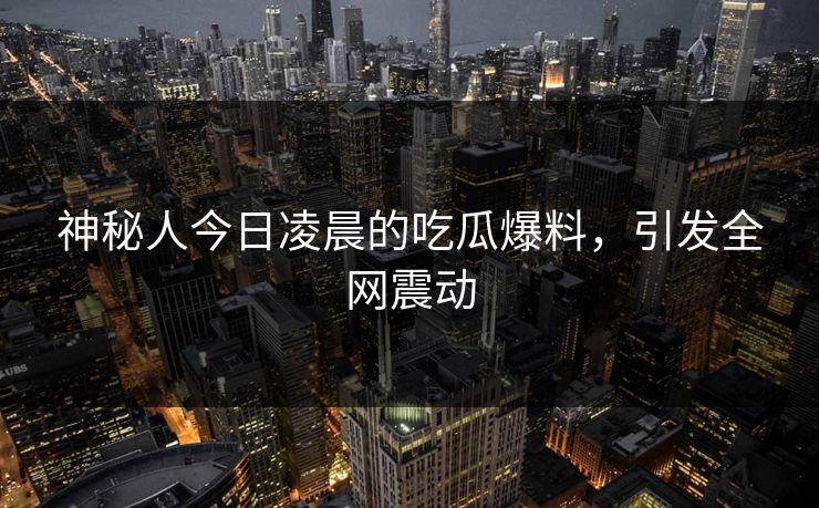 神秘人今日凌晨的吃瓜爆料，引发全网震动