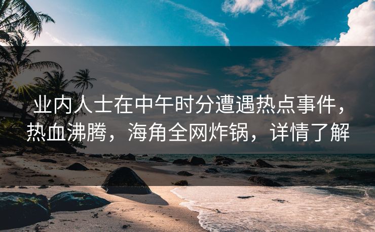 业内人士在中午时分遭遇热点事件，热血沸腾，海角全网炸锅，详情了解