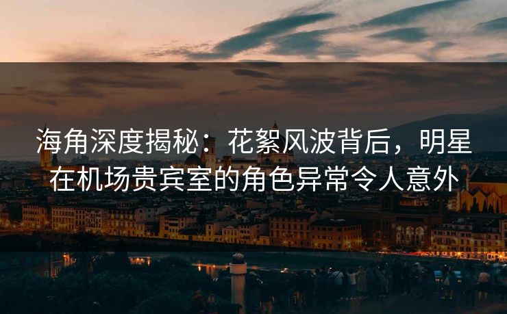 海角深度揭秘：花絮风波背后，明星在机场贵宾室的角色异常令人意外