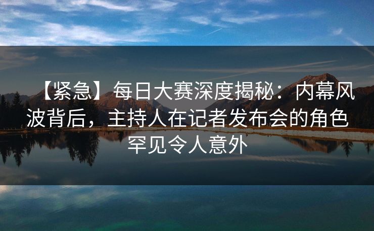 【紧急】每日大赛深度揭秘：内幕风波背后，主持人在记者发布会的角色罕见令人意外