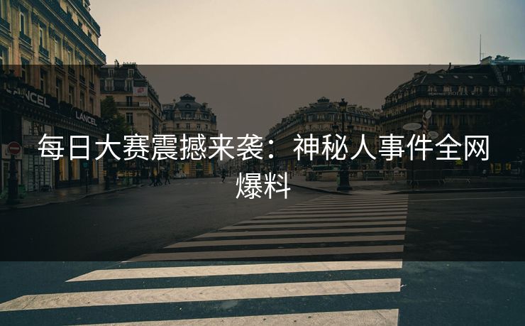 每日大赛震撼来袭：神秘人事件全网爆料