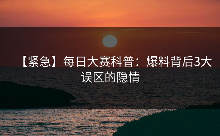 【紧急】每日大赛科普：爆料背后3大误区的隐情