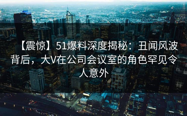 【震惊】51爆料深度揭秘：丑闻风波背后，大V在公司会议室的角色罕见令人意外
