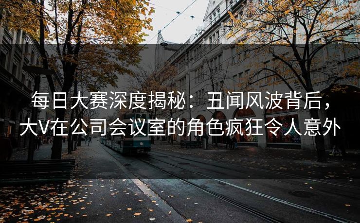 每日大赛深度揭秘：丑闻风波背后，大V在公司会议室的角色疯狂令人意外