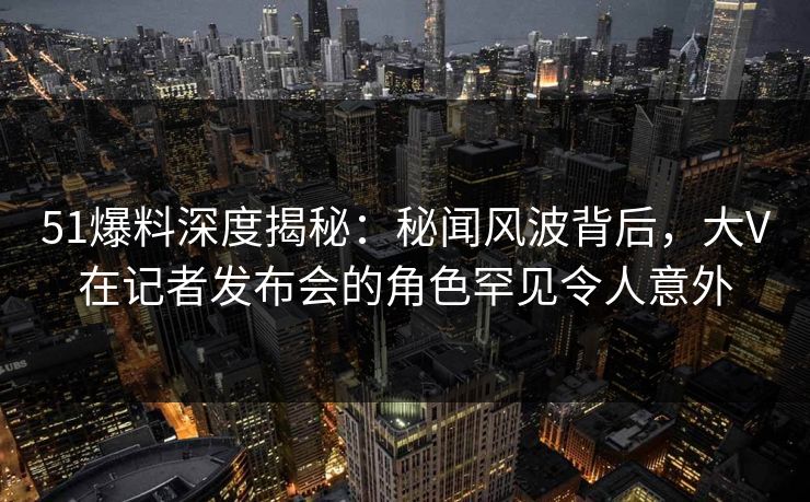 51爆料深度揭秘：秘闻风波背后，大V在记者发布会的角色罕见令人意外