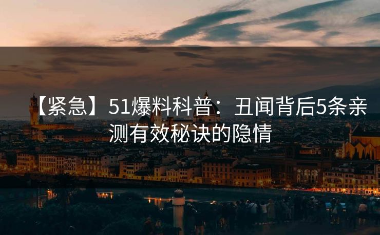 【紧急】51爆料科普：丑闻背后5条亲测有效秘诀的隐情