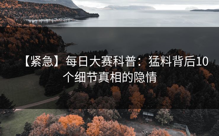 【紧急】每日大赛科普：猛料背后10个细节真相的隐情