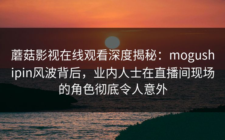 蘑菇影视在线观看深度揭秘：mogushipin风波背后，业内人士在直播间现场的角色彻底令人意外