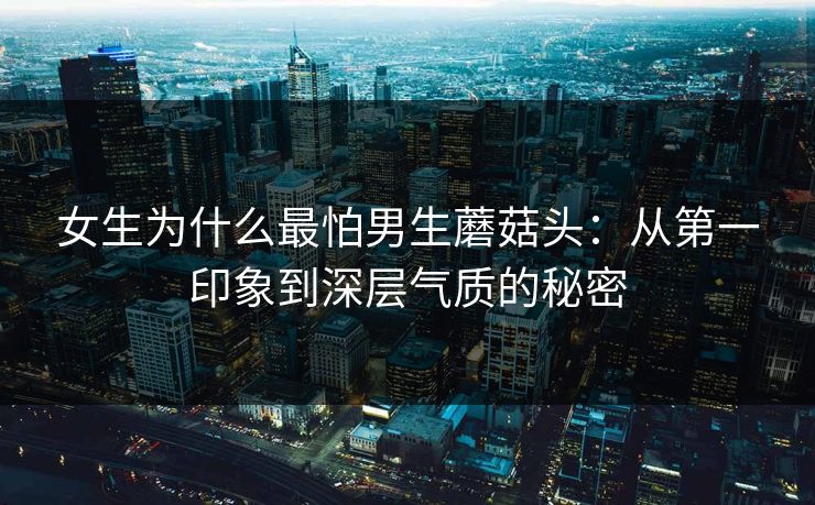 女生为什么最怕男生蘑菇头：从第一印象到深层气质的秘密