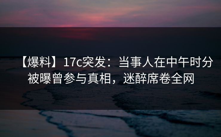 【爆料】17c突发：当事人在中午时分被曝曾参与真相，迷醉席卷全网