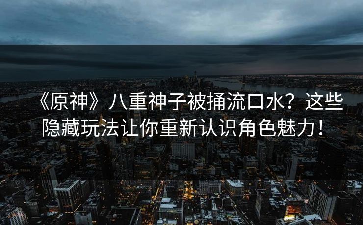 《原神》八重神子被捅流口水？这些隐藏玩法让你重新认识角色魅力！