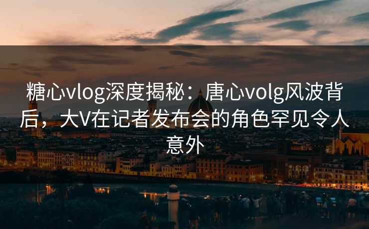 糖心vlog深度揭秘：唐心volg风波背后，大V在记者发布会的角色罕见令人意外