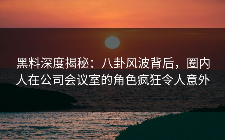 黑料深度揭秘:八卦风波背后,圈内人在公司会议室的角色疯狂令人意外 黑料深度揭秘:八卦风波背后,圈内人在公司会议室的角色疯狂令人意外