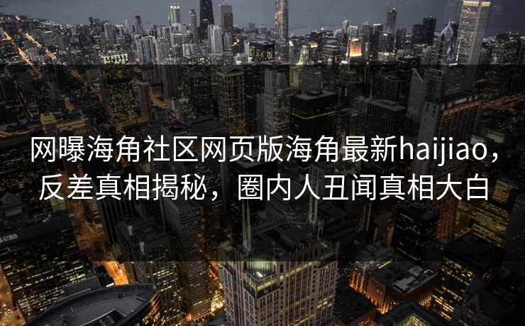 网曝海角社区网页版海角最新haijiao，反差真相揭秘，圈内人丑闻真相大白