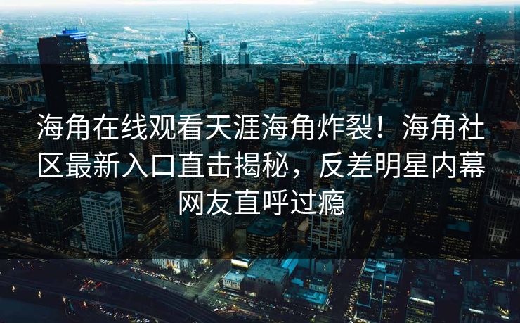 海角在线观看天涯海角炸裂！海角社区最新入口直击揭秘，反差明星内幕网友直呼过瘾