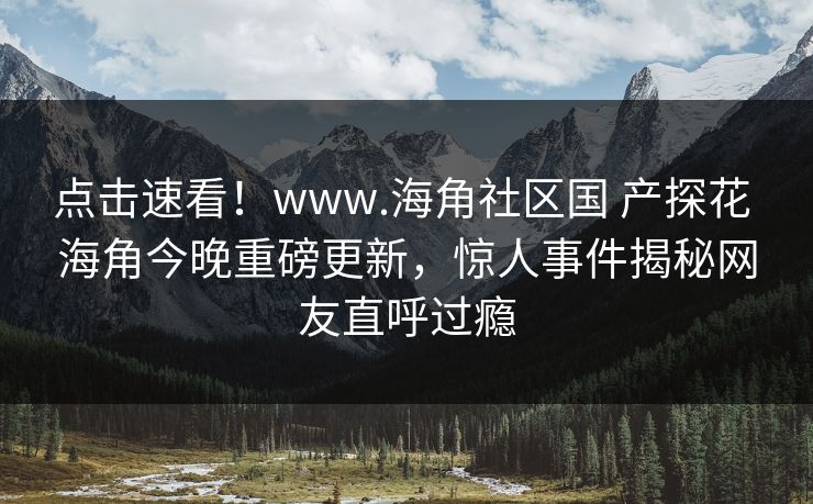 点击速看！www.海角社区国 产探花 海角今晚重磅更新，惊人事件揭秘网友直呼过瘾