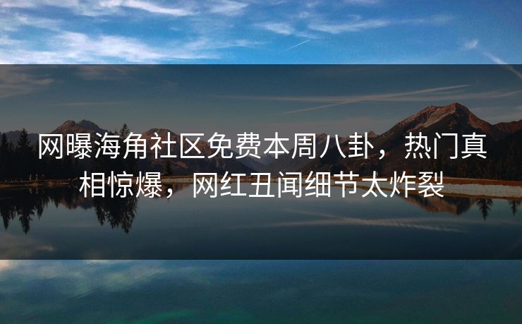 网曝海角社区免费本周八卦，热门真相惊爆，网红丑闻细节太炸裂